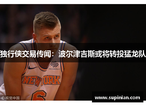 独行侠交易传闻：波尔津吉斯或将转投猛龙队